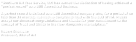 “Southern NH Tree Service, LLC has earned the distinction of having achieved a “perfect record” as a BBB Accredited Business.   A perfect record is defined as a BBB Accredited company who, for a period of no less than 36 months, has had no complaints filed with the BBB of NH. Please accept our sincerest congratulations and thanks for your commitment to the concept of Trust and Ethics in the New Hampshire marketplace.”  Robert Shomphe President, BBB of NH