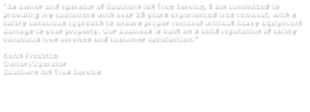 “As owner and operator of Southern NH Tree Service, I am committed to providing my customers with over 25 years experienced tree removal, with a safety conscious approach to ensure proper removal without heavy equipment damage to your property. Our business is built on a solid reputation of safety conscious tree services and customer satisfaction.”  Keith Fredette Owner/Operator Southern NH Tree Service