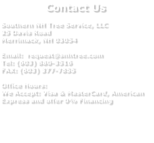 Contact Us  Southern NH Tree Service, LLC 25 Davis Road Merrimack, NH 03054  Email:  request@snhtree.com Tel: (603) 880-3516 FAX: (603) 377-7855  Office Hours: We Accept: Visa & MasterCard, American Express and offer 0% Financing